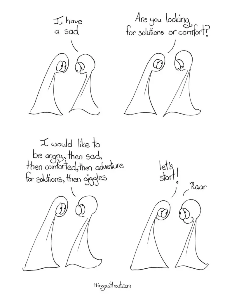 A Sad Cartoon Transcript:
Thing 2: I have a sad Thing 1: Are you looking for solutions or comfort? Thing 2: I would like to be angry, then sad, then comforted, then adventure for solutions, then giggles Thing 1: Let’s start! Thing 2: Raar