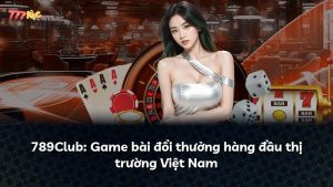 789Club: Game bài đổi thưởng hàng đầu thị trường Việt Nam