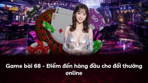 Game bài 68 – Điểm đến hàng đầu cho đổi thưởng online