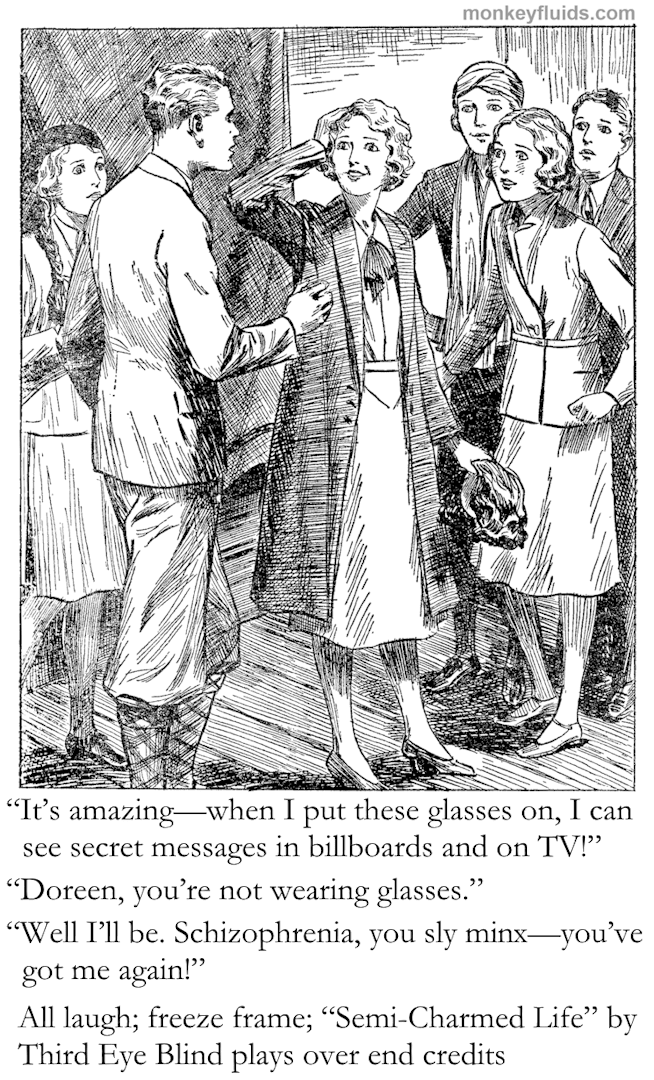 “It’s amazing—when I put these glasses on, I can see secret messages in billboards and on TV!” “Doreen, you’re not wearing glasses.” “Well I’ll be. Schizophrenia, you sly mix—you’ve got me again!” All laugh; freeze frame; “Semi-Charmed Life” by Third Eye Blind plays over end credits