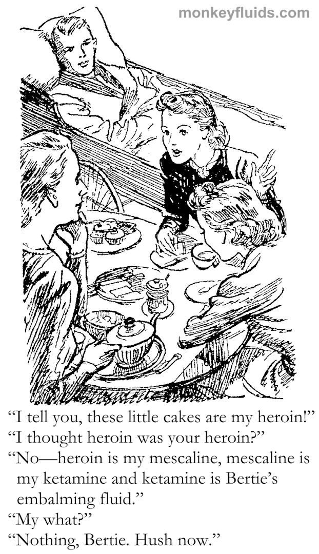 “I tell you, these little cakes are my heroin!” “I thought heroin was your heroin?” “No—heroin is my mescaline, mescaline is my ketamine and ketamine is Bertie’s embalming fluid.” “My what?” “Nothing, Bertie. Hush now.”
