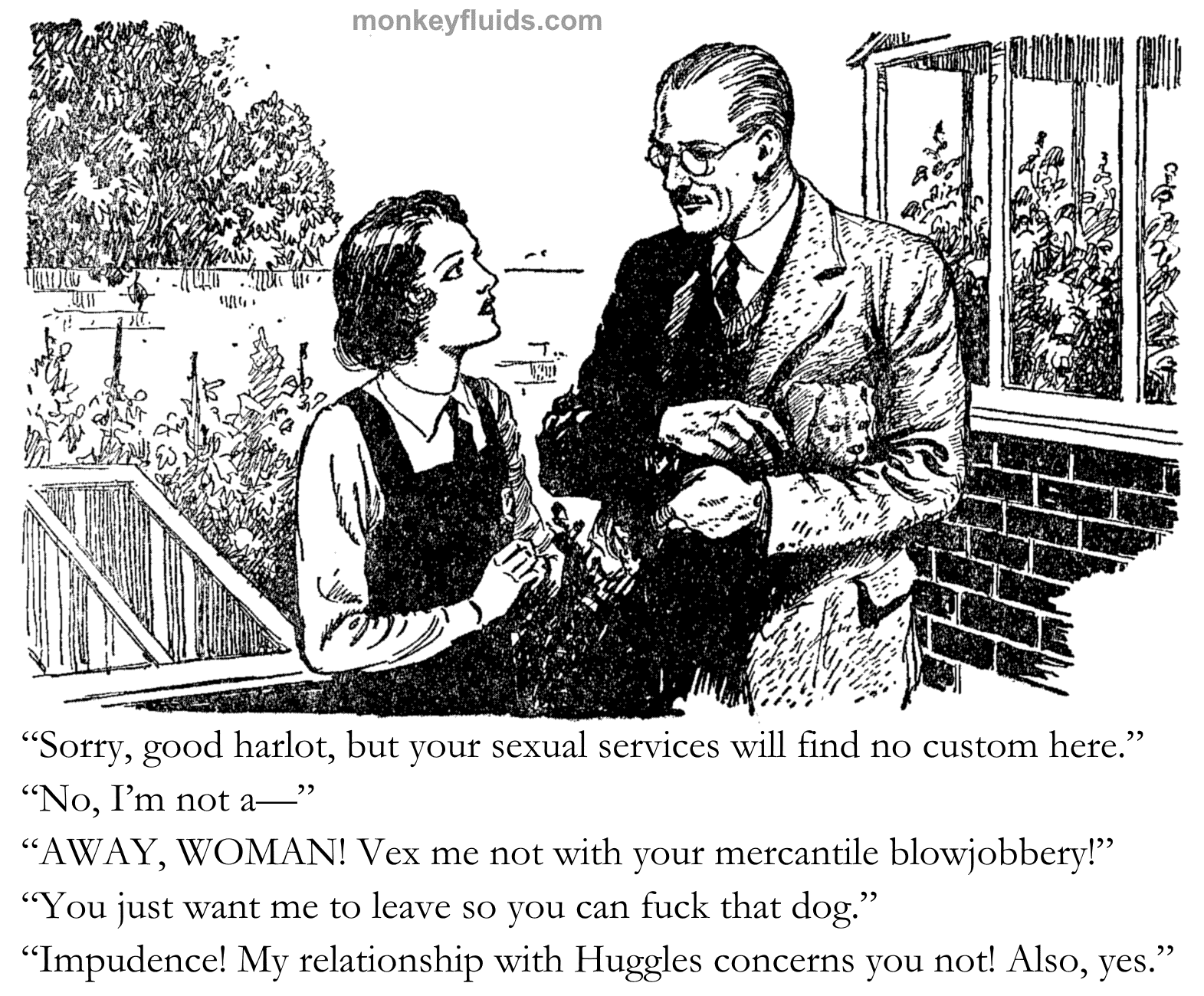 “Sorry, good harlot, but your sexual services will find no custom here.” “No, I’m not a—” “AWAY, WOMAN! Vex me not with your mercantile blowjobbery!” “You just want me to leave so you can fuck that dog.” “Impudence! My relationship with Huggles concerns you not! Also, yes.”