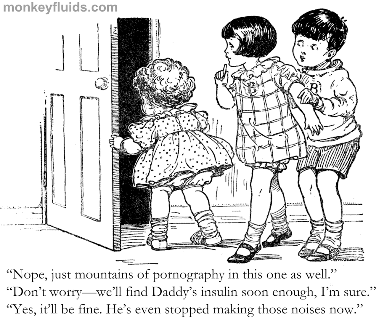 “Nope, just mountains of pornography in this one as well.” “Don’t worry—we’ll find Daddy’s insulin soon enough, I’m sure.” “Yes, it’ll be fine. He’s even stopped making those noises now.”