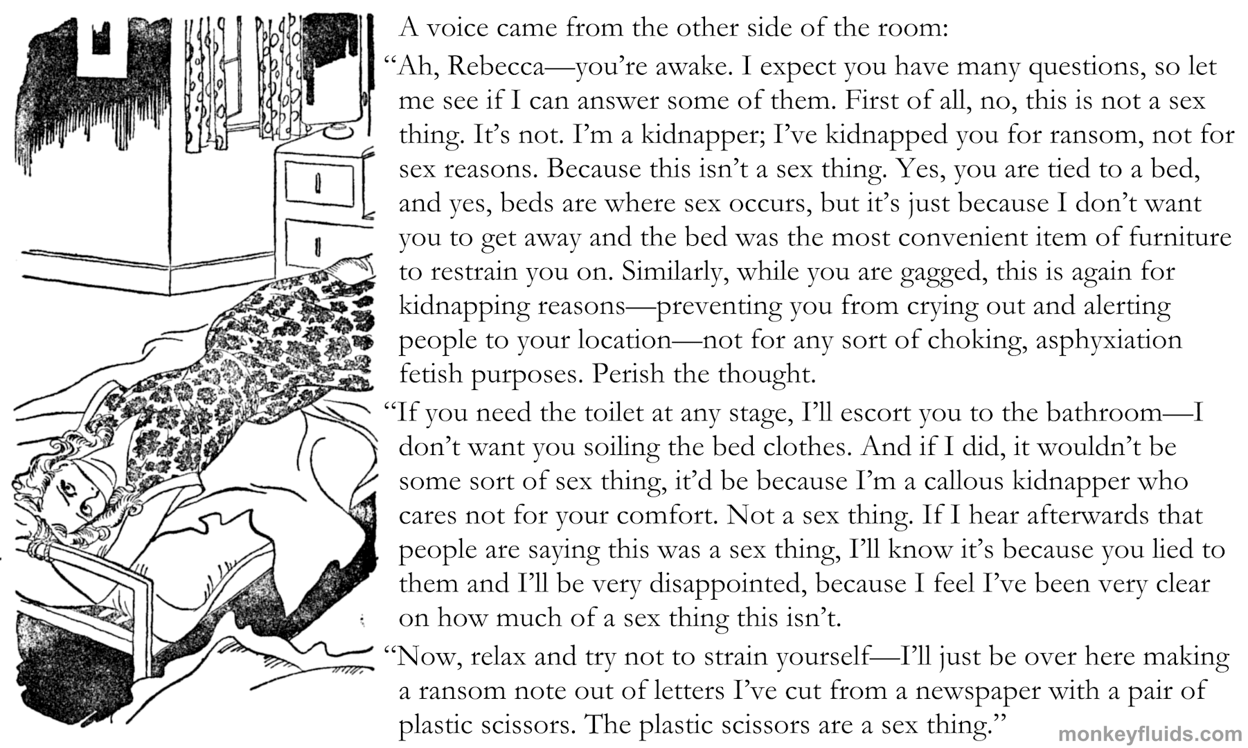 A voice came from the other side of the room: “Ah, Rebecca—you’re awake. I expect you have many questions, so let me see if I can answer some of them. First of all, no, this is not a sex thing. It’s not. I’m a kidnapper; I’ve kidnapped you for ransom, not for sex reasons. Because this isn’t a sex thing. Yes, you are tied to a bed, and yes, beds are where sex occurs, but it’s just because I don’t want you to get away and the bed was the most convenient item of furniture to restrain you on. Similarly, while you are gagged, this is again for kidnapping reasons—preventing you from crying out and alerting people to your location—not for any sort of choking, asphyxiation fetish purposes. Perish the thought. “If you need the toilet at any stage, I’ll escort you to the bathroom—I don’t want you soiling the bed clothes. And if I did, it wouldn’t be some sort of sex thing, it’d be because I’m a callous kidnapper who cares not for your comfort. Not a sex thing. If I hear afterwards that people are saying this was a sex thing, I’ll know it’s because you lied to them and I’ll be very disappointed, because I feel I’ve been very clear on how much of a sex thing this isn’t. “Now, relax and try not to strain yourself—I’ll just be over here making a ransom note out of letters I’ve cut from a newspaper with a pair of plastic scissors. The plastic scissors are a sex thing.”