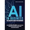 AI IN BUSINESS - AN EXECUTIVE GUIDE FOR BEGINNERS: Leverage Artificial Intelligence to Simplify Automation, Improve Data-Driven Decisions, Maximize ROI and Elevate Customer Experience