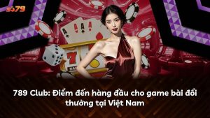 789 Club: Điểm đến hàng đầu cho game bài đổi thưởng tại Việt Nam