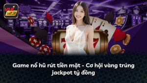 Game nổ hũ rút tiền mặt – Cơ hội vàng trúng jackpot tỷ đồng